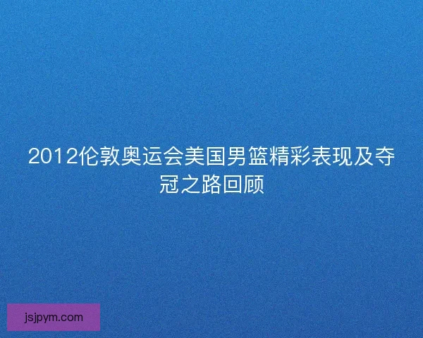 2012伦敦奥运会美国男篮精彩表现及夺冠之路回顾