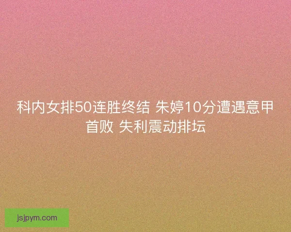科内女排50连胜终结 朱婷10分遭遇意甲首败 失利震动排坛
