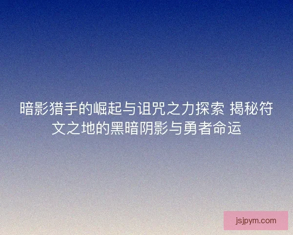 暗影猎手的崛起与诅咒之力探索 揭秘符文之地的黑暗阴影与勇者命运