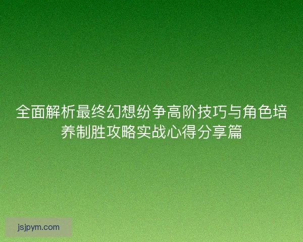 全面解析最终幻想纷争高阶技巧与角色培养制胜攻略实战心得分享篇
