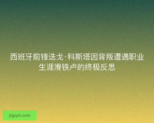 西班牙前锋迭戈·科斯塔因背叛遭遇职业生涯滑铁卢的终极反思