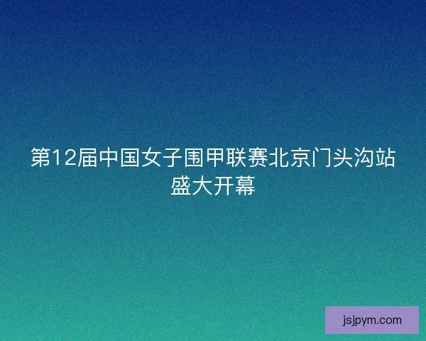 第12届中国女子围甲联赛北京门头沟站盛大开幕