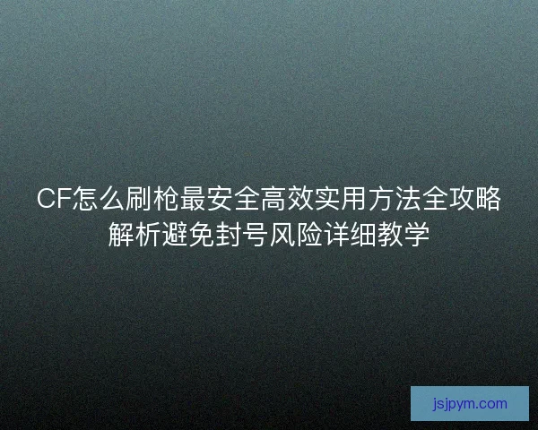 CF怎么刷枪最安全高效实用方法全攻略解析避免封号风险详细教学