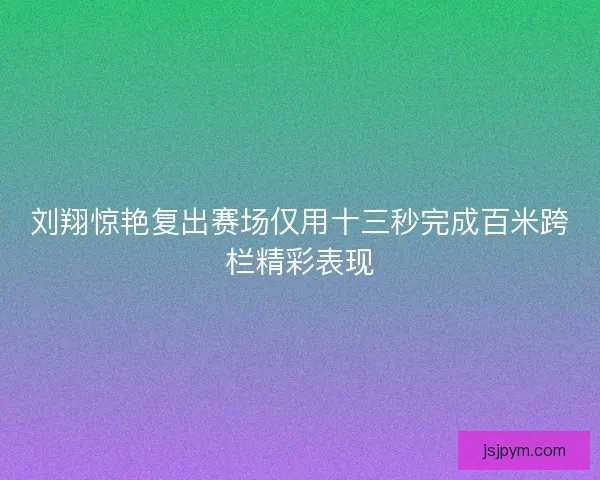 刘翔惊艳复出赛场仅用十三秒完成百米跨栏精彩表现