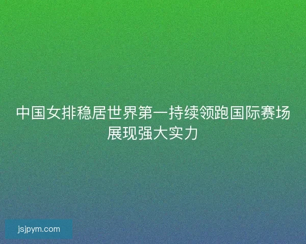 中国女排稳居世界第一持续领跑国际赛场展现强大实力
