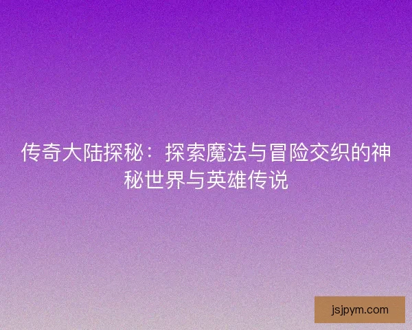 传奇大陆探秘：探索魔法与冒险交织的神秘世界与英雄传说