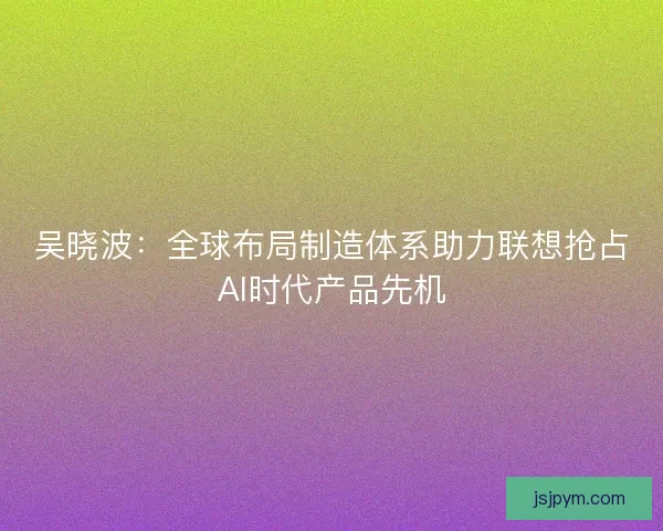 吴晓波：全球布局制造体系助力联想抢占AI时代产品先机