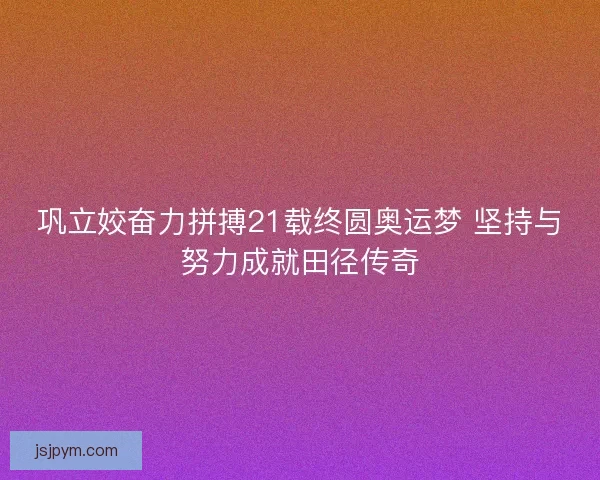 巩立姣奋力拼搏21载终圆奥运梦 坚持与努力成就田径传奇