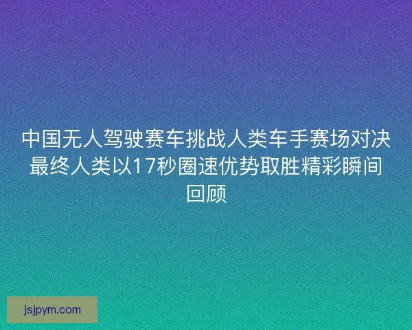 中国无人驾驶赛车挑战人类车手赛场对决最终人类以17秒圈速优势取胜精彩瞬间回顾